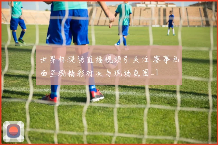 世界杯现场直播视频引关注 赛事画面呈现精彩对决与现场氛围_1
