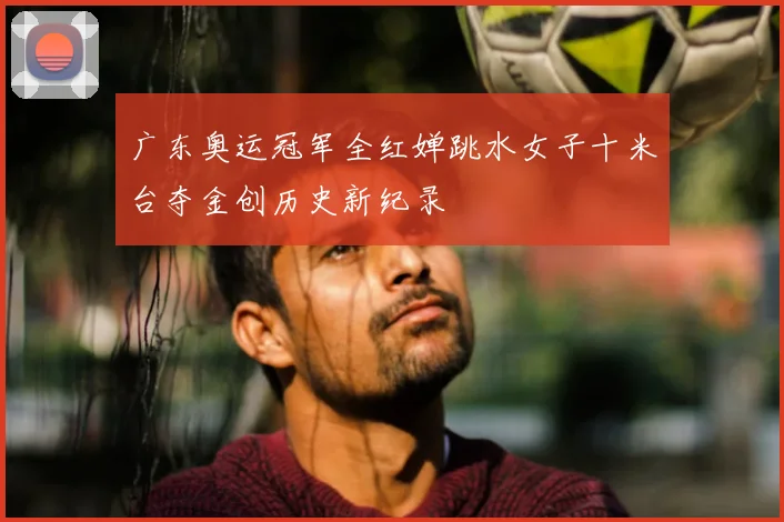 广东奥运冠军全红婵跳水女子十米台夺金创历史新纪录