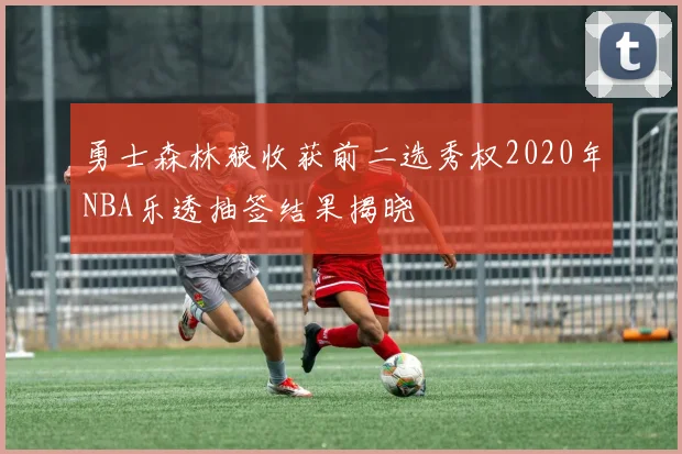 勇士森林狼收获前二选秀权2020年NBA乐透抽签结果揭晓
