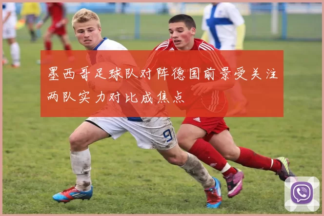 墨西哥足球队对阵德国前景受关注两队实力对比成焦点