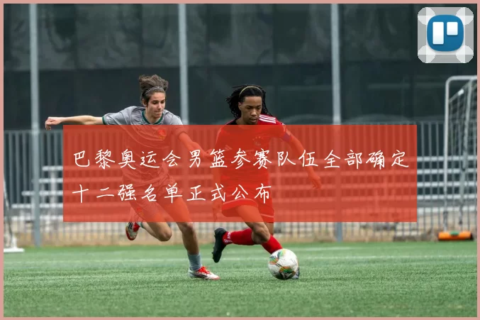 巴黎奥运会男篮参赛队伍全部确定十二强名单正式公布