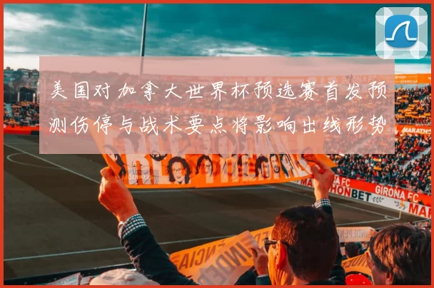 美国对加拿大世界杯预选赛首发预测伤停与战术要点将影响出线形势