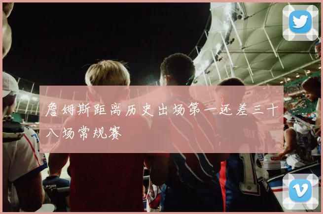 詹姆斯距离历史出场第一还差三十八场常规赛