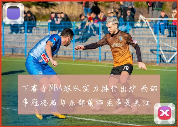 下赛季NBA球队实力排行出炉 西部争冠格局与东部前四竞争受关注