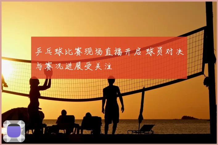 乒乓球比赛现场直播开启 球员对决与赛况进展受关注