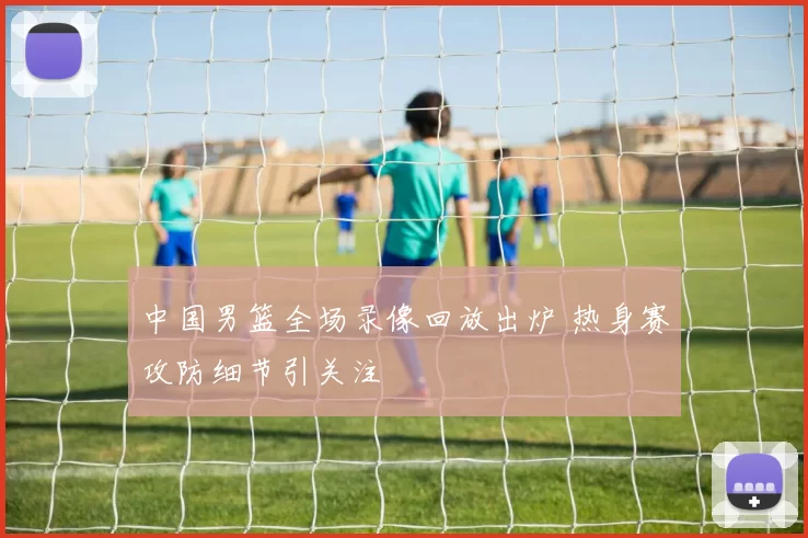 中国男篮全场录像回放出炉 热身赛攻防细节引关注