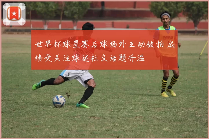 世界杯球星赛后球场外互动被拍 成绩受关注球迷社交话题升温
