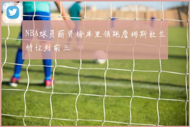 NBA球员薪资榜库里领跑詹姆斯杜兰特位列前三