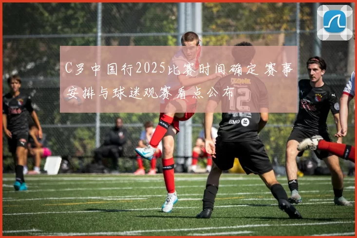 C罗中国行2025比赛时间确定 赛事安排与球迷观赛看点公布