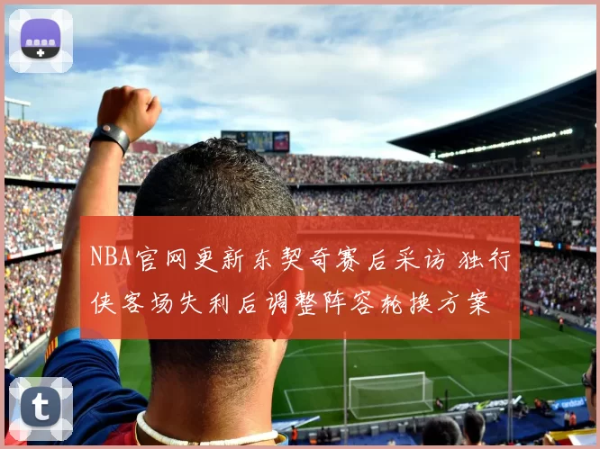 NBA官网更新东契奇赛后采访 独行侠客场失利后调整阵容轮换方案