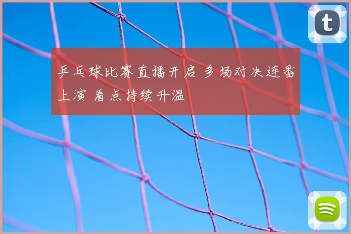 乒乓球比赛直播开启 多场对决连番上演 看点持续升温