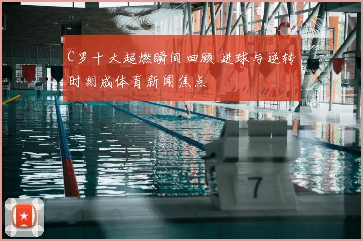 C罗十大超燃瞬间回顾 进球与逆转时刻成体育新闻焦点