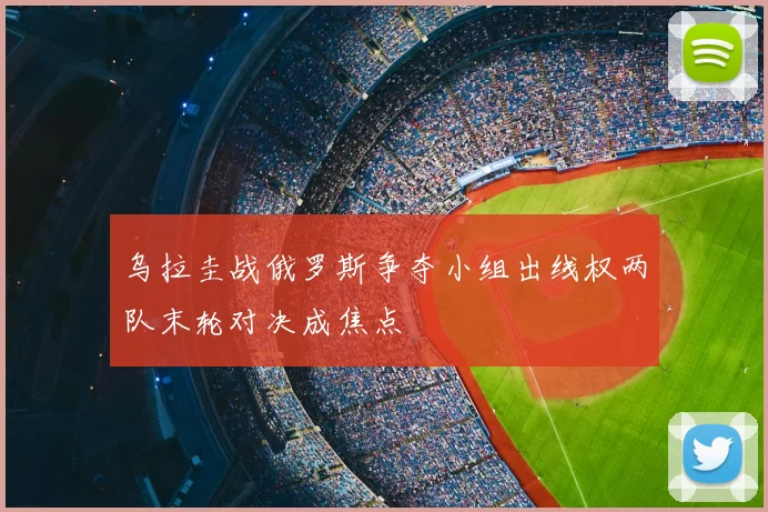 乌拉圭战俄罗斯争夺小组出线权两队末轮对决成焦点