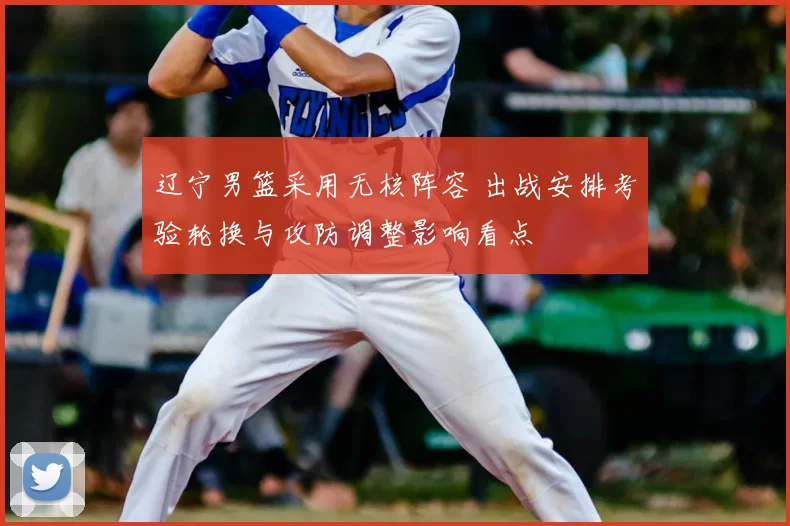 辽宁男篮采用无核阵容 出战安排考验轮换与攻防调整影响看点