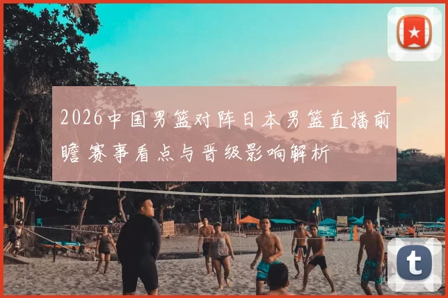 2026中国男篮对阵日本男篮直播前瞻 赛事看点与晋级影响解析