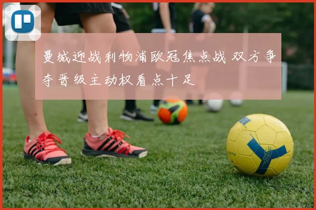 曼城迎战利物浦欧冠焦点战 双方争夺晋级主动权看点十足