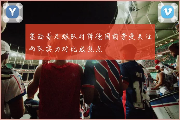 墨西哥足球队对阵德国前景受关注两队实力对比成焦点