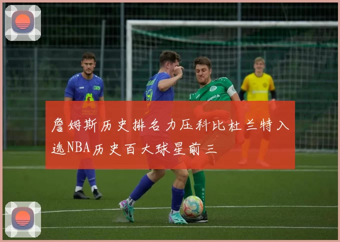 詹姆斯历史排名力压科比杜兰特入选NBA历史百大球星前三