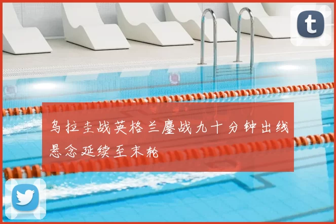 乌拉圭战英格兰鏖战九十分钟出线悬念延续至末轮