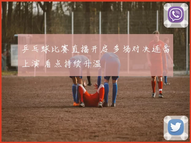 乒乓球比赛直播开启 多场对决连番上演 看点持续升温