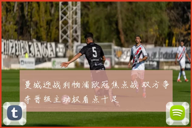 曼城迎战利物浦欧冠焦点战 双方争夺晋级主动权看点十足