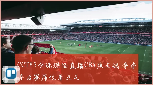 CCTV5今晚现场直播CBA焦点战 争夺季后赛席位看点足