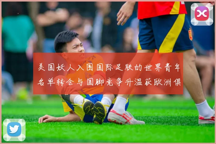 美国妖人入围国际足联的世界青年名单转会与国脚竞争升温获欧洲俱乐部关注