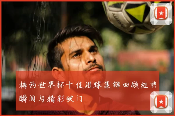梅西世界杯十佳进球集锦回顾经典瞬间与精彩破门