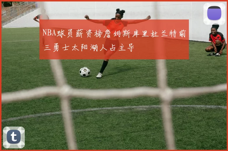 NBA球员薪资榜詹姆斯库里杜兰特前三勇士太阳湖人占主导