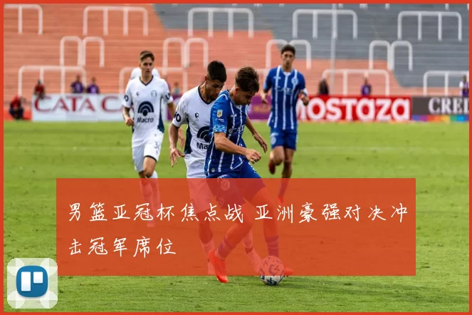 男篮亚冠杯焦点战 亚洲豪强对决冲击冠军席位