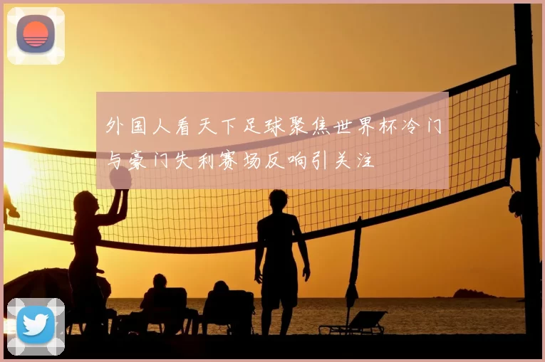 外国人看天下足球聚焦世界杯冷门与豪门失利赛场反响引关注