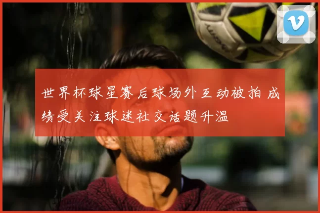 世界杯球星赛后球场外互动被拍 成绩受关注球迷社交话题升温