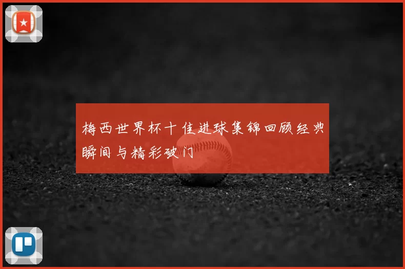 梅西世界杯十佳进球集锦回顾经典瞬间与精彩破门