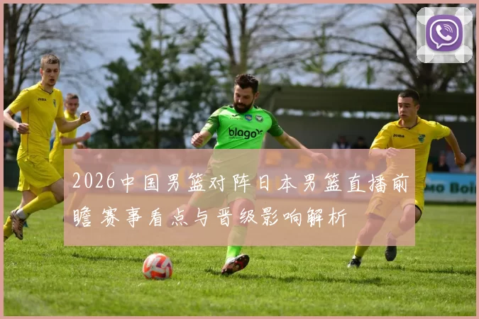 2026中国男篮对阵日本男篮直播前瞻 赛事看点与晋级影响解析