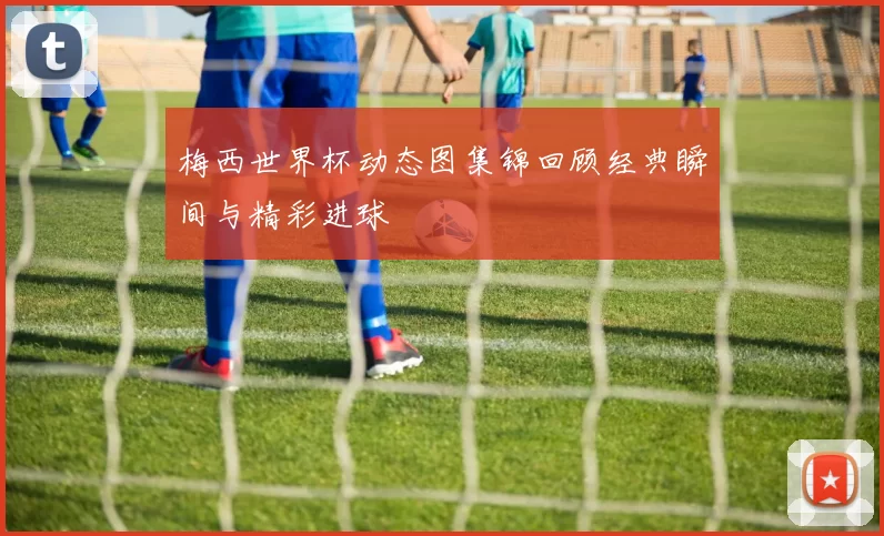 梅西世界杯动态图集锦回顾经典瞬间与精彩进球