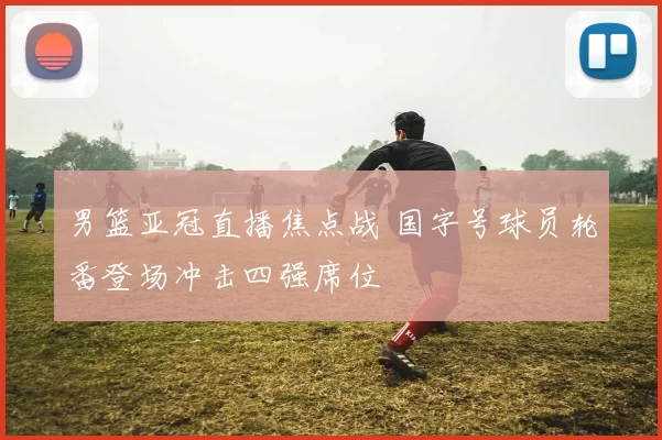 男篮亚冠直播焦点战 国字号球员轮番登场冲击四强席位