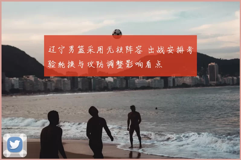 辽宁男篮采用无核阵容 出战安排考验轮换与攻防调整影响看点