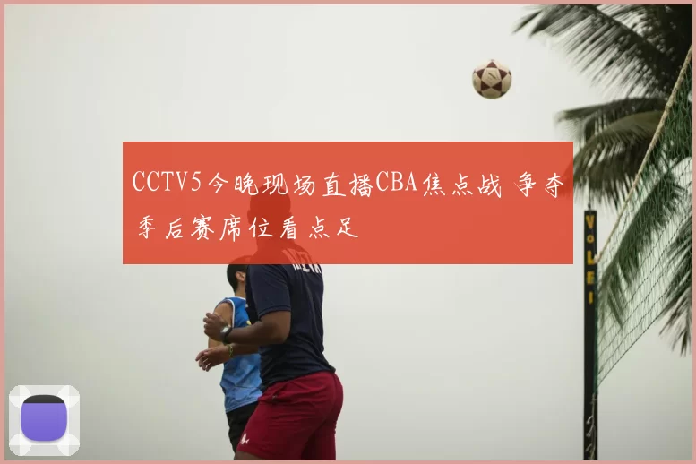 CCTV5今晚现场直播CBA焦点战 争夺季后赛席位看点足
