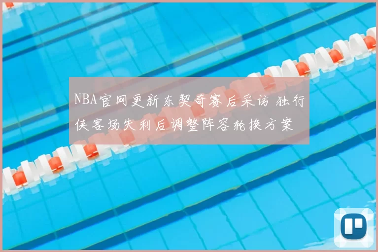NBA官网更新东契奇赛后采访 独行侠客场失利后调整阵容轮换方案