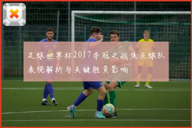 足球世界杯2017夺冠之战焦点球队表现解析与关键胜负影响