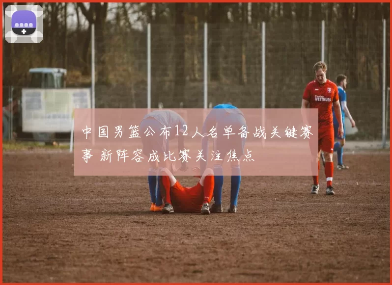 中国男篮公布12人名单备战关键赛事 新阵容成比赛关注焦点