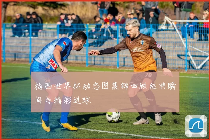 梅西世界杯动态图集锦回顾经典瞬间与精彩进球